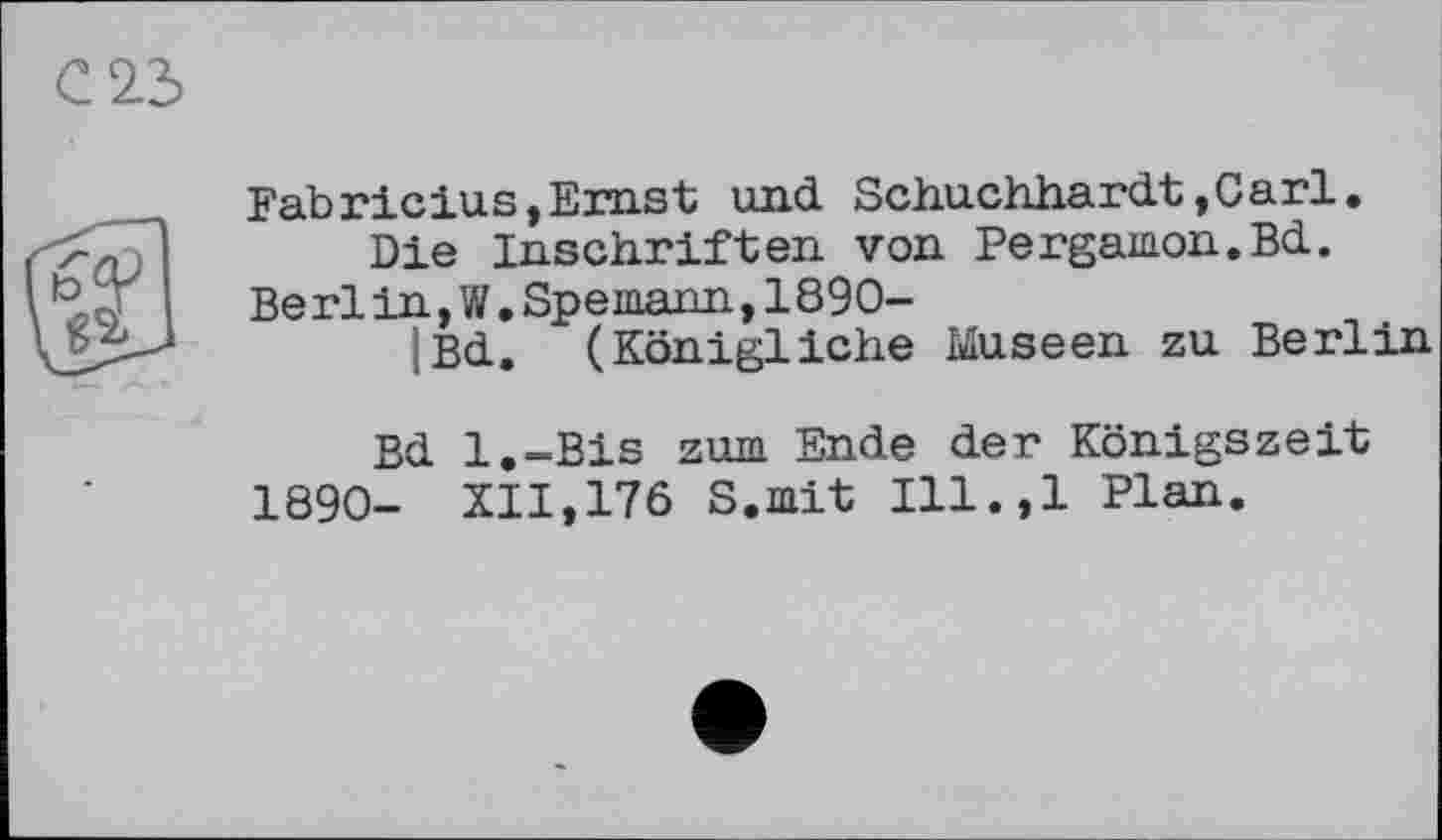 ﻿Fabricius,Ernst und Schuchhardt,Carl.
Die Inschriften von Pergamon.Bd.
Be rlin, W.Spemann,1890-
|Bd. (Königliche Museen zu Berlin
Bd l.-Bis zum Ende der Königszeit
1890- XII,176 S.mit Ill.,l Plan.